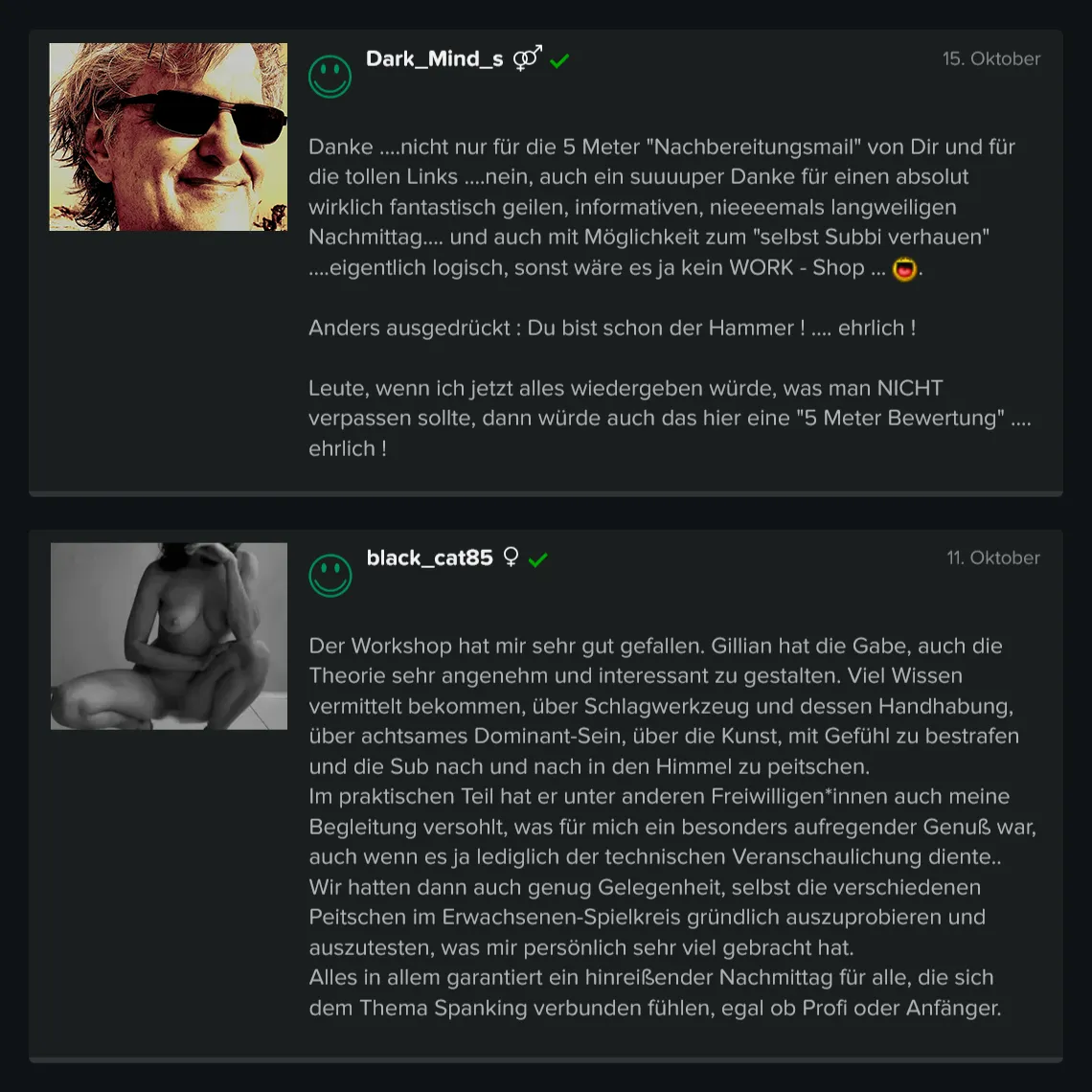 Teilnehmer-Erfahrungen zu GILLIAN’S Spanking & Impact Workshop: 5 Sterne Bewertung von Dark_Minds_s: „Danke, nicht nur für die 5 Meter Nachbereitungsmail von Dir und für die tollen Links. Nein, auch ein suuuuper Danke für einen absolut wirklich fantastisch geilen, informativen, nieeeemals langweiligen Nachmittag…. und auch mit Möglichkeit zum selbst Subbi verhauen. Eigentlich logisch, sonst wäre es ja kein WORK – Shop. Anders ausgedrückt: Du bist schon der Hammer! Ehrlich! Leute, wenn ich jetzt alles wiedergeben würde, was man NICHT verpassen sollte, dann würde auch das hier eine 5 Meter Bewertung! Ehrlich!“ 5 Sterne Bewertung von black_cat85: „Der Workshop hat mir sehr gut gefallen. Gillian hat die Gabe, auch die Theorie sehr angenehm und interessant zu gestalten. Viel Wissen vermittelt bekommen, über Schlagwerkzeug und dessen Handhabung, über achtsames Dominant-Sein, über die Kunst, mit Gefühl zu bestrafen und die Sub nach und nach in den Himmel zu peitschen. Alles in allem garantiert ein hinreißender Nachmittag für alle, die sich dem Thema Spanking verbunden fühlen, egal ob Profi oder Anfänger.“ Teilnehmer-Erfahrungen zu GILLIAN'S Spanking & Impact Workshop: 5 Sterne Bewertung von Dark_Minds_s: „Danke, nicht nur für die 5 Meter Nachbereitungsmail von Dir und für die tollen Links. Nein, auch ein suuuuper Danke für einen absolut wirklich fantastisch geilen, informativen, nieeeemals langweiligen Nachmittag.... und auch mit Möglichkeit zum selbst Subbi verhauen. Eigentlich logisch, sonst wäre es ja kein WORK – Shop. Anders ausgedrückt: Du bist schon der Hammer! Ehrlich! Leute, wenn ich jetzt alles wiedergeben würde, was man NICHT verpassen sollte, dann würde auch das hier eine 5 Meter Bewertung! Ehrlich!“ 5 Sterne Bewertung von black_cat85: „Der Workshop hat mir sehr gut gefallen. Gillian hat die Gabe, auch die Theorie sehr angenehm und interessant zu gestalten. Viel Wissen vermittelt bekommen, über Schlagwerkzeug und dessen Handhabung, über achtsames Dominant-Sein, über die Kunst, mit Gefühl zu bestrafen und die Sub nach und nach in den Himmel zu peitschen. Alles in allem garantiert ein hinreißender Nachmittag für alle, die sich dem Thema Spanking verbunden fühlen, egal ob Profi oder Anfänger.“