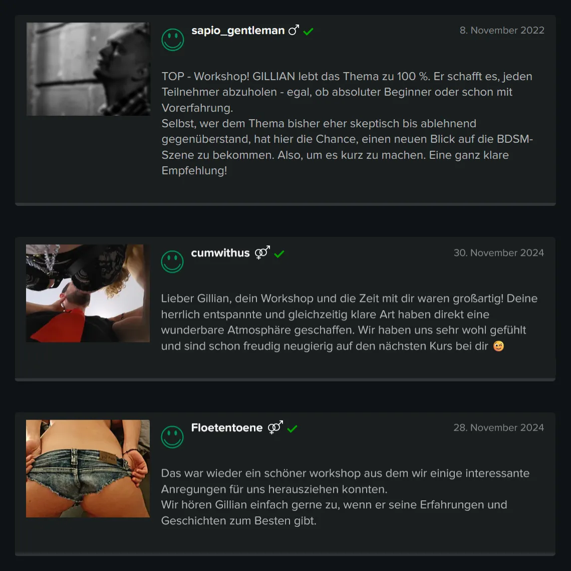 Teilnehmer-Erfahrungen zu GILLIAN’S BDSM Basis Workshop für Einsteiger: 5 Sterne Bewertung von sapio_gentleman: „TOP – Workshop! GILLIAN lebt das Thema zu 100 %. Er schafft es, jeden Teilnehmer abzuholen – egal, ob absoluter Beginner oder schon mit Vorerfahrung. Selbst, wer dem Thema bisher eher skeptisch bis ablehnend gegenüberstand, hat hier die Chance, einen neuen Blick auf die BDSM-Szene zu bekommen. Also, um es kurz zu machen. Eine ganz klare Empfehlung!“ 5 Sterne Bewertung von cumwithus: „Lieber Gillian, dein Workshop und die Zeit mit dir waren großartig! Deine herrlich entspannte und gleichzeitig klare Art haben direkt eine wunderbare Atmosphäre geschaffen. Wir haben uns sehr wohl gefühlt und sind schon freudig neugierig auf den nächsten Kurs bei dir.“ 5 Sterne Bewertung von Floetentoene: „Das war wieder ein schöner Workshop aus dem wir einige interessante Anregungen für uns herausziehen konnten. Wir hören Gillian einfach gerne zu, wenn er seine Erfahrungen und Geschichten zum Besten gibt.“ Teilnehmer-Erfahrungen zu GILLIAN'S BDSM Basis Workshop für Einsteiger: 5 Sterne Bewertung von sapio_gentleman: „TOP - Workshop! GILLIAN lebt das Thema zu 100 %. Er schafft es, jeden Teilnehmer abzuholen - egal, ob absoluter Beginner oder schon mit Vorerfahrung. Selbst, wer dem Thema bisher eher skeptisch bis ablehnend gegenüberstand, hat hier die Chance, einen neuen Blick auf die BDSM-Szene zu bekommen. Also, um es kurz zu machen. Eine ganz klare Empfehlung!“ 5 Sterne Bewertung von cumwithus: „Lieber Gillian, dein Workshop und die Zeit mit dir waren großartig! Deine herrlich entspannte und gleichzeitig klare Art haben direkt eine wunderbare Atmosphäre geschaffen. Wir haben uns sehr wohl gefühlt und sind schon freudig neugierig auf den nächsten Kurs bei dir.“ 5 Sterne Bewertung von Floetentoene: „Das war wieder ein schöner Workshop aus dem wir einige interessante Anregungen für uns herausziehen konnten. Wir hören Gillian einfach gerne zu, wenn er seine Erfahrungen und Geschichten zum Besten gibt.“