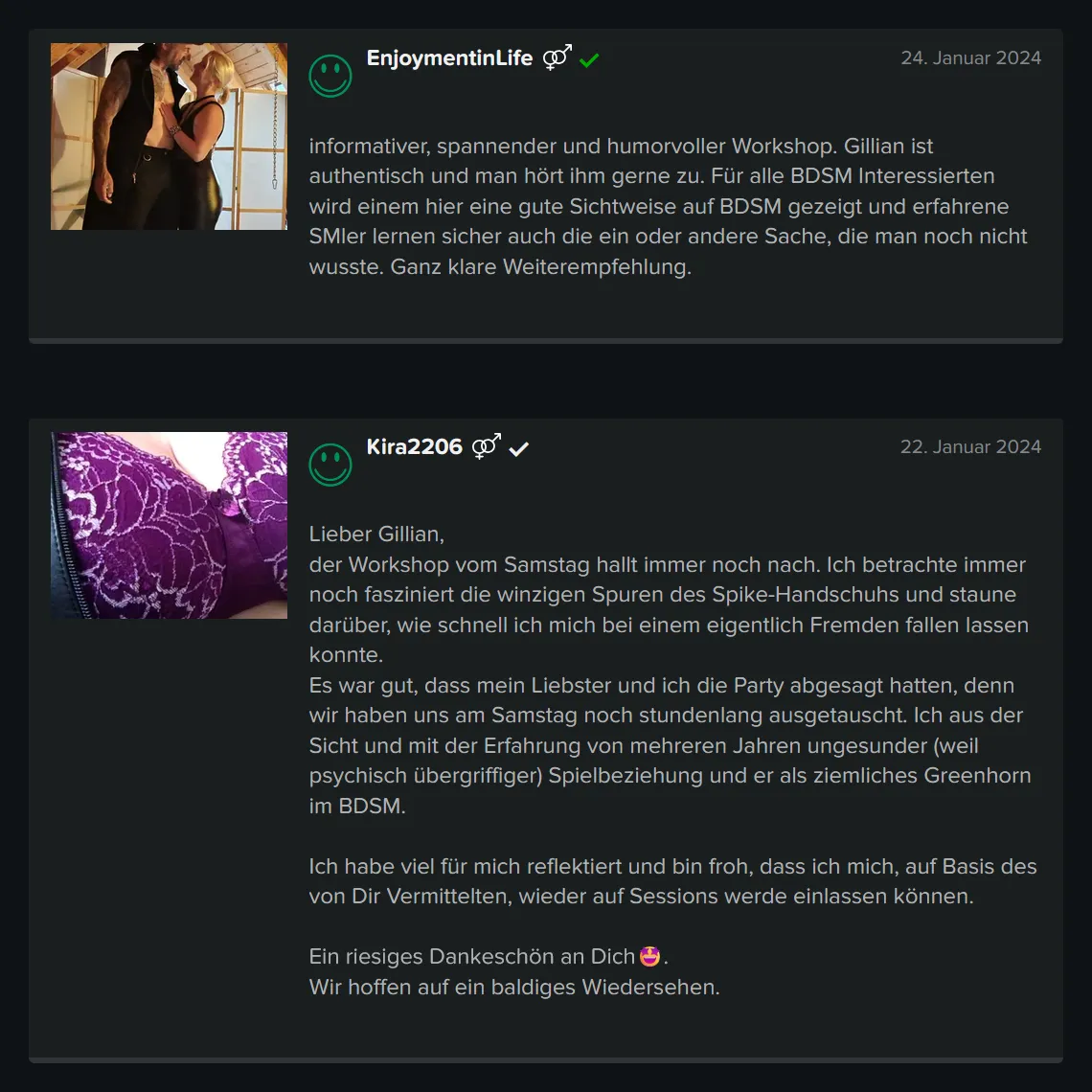 Teilnehmer-Erfahrungen zu GILLIAN’S BDSM Basis Workshop für Einsteiger: 5 Sterne Bewertung von EnjoymentinLife: „informativer, spannender und humorvoller Workshop. Gillian ist authentisch und man hört ihm gerne zu. Für alle BDSM Interessierten wird einem hier eine gute Sichtweise auf BDSM gezeigt und erfahrene SMler lernen sicher auch die ein oder andere Sache, die man noch nicht wusste. Ganz klare Weiterempfehlung.“ 5 Sterne Bewertung von XXX: „Lieber Gillian, der Workshop vom Samstag hallt immer noch nach. Ich betrachte immer noch fasziniert die winzigen Spuren des Spike-Handschuhs und staune darüber, wie schnell ich mich bei einem eigentlich Fremden fallen lassen konnte. Es war gut, dass mein Liebster und ich die anschließende Party abgesagt hatten, denn wir haben uns am Samstag noch stundenlang ausgetauscht. Ich aus der Sicht und mit der Erfahrung von mehreren Jahren ungesunder (weil psychisch übergriffiger) Spielbeziehung und er als ziemliches Greenhorn im BDSM. Ich habe viel für mich reflektiert und bin froh, dass ich mich, auf Basis des von Dir Vermittelten, wieder auf Sessions werde einlassen können. Ein riesiges Dankeschön an Dich. Wir hoffen auf ein baldiges Wiedersehen.“ Teilnehmer-Erfahrungen zu GILLIAN'S BDSM Basis Workshop für Einsteiger: 5 Sterne Bewertung von EnjoymentinLife: „informativer, spannender und humorvoller Workshop. Gillian ist authentisch und man hört ihm gerne zu. Für alle BDSM Interessierten wird einem hier eine gute Sichtweise auf BDSM gezeigt und erfahrene SMler lernen sicher auch die ein oder andere Sache, die man noch nicht wusste. Ganz klare Weiterempfehlung.“ 5 Sterne Bewertung von XXX: „Lieber Gillian, der Workshop vom Samstag hallt immer noch nach. Ich betrachte immer noch fasziniert die winzigen Spuren des Spike-Handschuhs und staune darüber, wie schnell ich mich bei einem eigentlich Fremden fallen lassen konnte. Es war gut, dass mein Liebster und ich die anschließende Party abgesagt hatten, denn wir haben uns am Samstag noch stundenlang ausgetauscht. Ich aus der Sicht und mit der Erfahrung von mehreren Jahren ungesunder (weil psychisch übergriffiger) Spielbeziehung und er als ziemliches Greenhorn im BDSM. Ich habe viel für mich reflektiert und bin froh, dass ich mich, auf Basis des von Dir Vermittelten, wieder auf Sessions werde einlassen können. Ein riesiges Dankeschön an Dich. Wir hoffen auf ein baldiges Wiedersehen.“