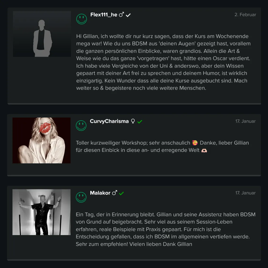Teilnehmer-Erfahrungen zu GILLIAN’S BDSM Basis Workshop für Einsteiger: 5 Sterne Bewertung von Flex111_he: „Hi Gillian, ich wollte dir nur kurz sagen, dass der Kurs am Wochenende mega war! Wie du uns BDSM aus deinen Augen gezeigt hast, vor allem die ganzen persönlichen Einblicke, waren grandios. Allein die Art & Weise wie du das ganze ‚vorgetragen‘ hast, hätte einen Oscar verdient. Ich habe viele Vergleiche von der Uni & anderswo, aber dein Wissen gepaart mit deiner Art frei zu sprechen und deinem Humor, ist wirklich einzigartig. Kein Wunder dass alle deine Kurse ausgebucht sind. Mach weiter so & begeistere noch viele weitere Menschen.“ 5 Sterne Bewertung von CurvyCharisma: „Toller kurzweiliger Workshop, sehr anschaulich. Danke, lieber Gillian für diesen Einblick in diese an- und erregende Welt.“ 5 Sterne Bewertung von Malakor: „Ein Tag, der in Erinnerung bleibt. Gillian und seine Assistenz haben BDSM von Grund auf beigebracht. Sehr viel aus seinem Session-Leben erfahren, reale Beispiele mit Praxis gepaart. Für mich ist die Entscheidung gefallen, dass ich BDSM im allgemeinen vertiefen werde. Sehr zum Empfehlen! Vielen lieben Dank Gillian.“ Teilnehmer-Erfahrungen zu GILLIAN'S BDSM Basis Workshop für Einsteiger: 5 Sterne Bewertung von Flex111_he: „Hi Gillian, ich wollte dir nur kurz sagen, dass der Kurs am Wochenende mega war! Wie du uns BDSM aus deinen Augen gezeigt hast, vor allem die ganzen persönlichen Einblicke, waren grandios. Allein die Art & Weise wie du das ganze 'vorgetragen' hast, hätte einen Oscar verdient. Ich habe viele Vergleiche von der Uni & anderswo, aber dein Wissen gepaart mit deiner Art frei zu sprechen und deinem Humor, ist wirklich einzigartig. Kein Wunder dass alle deine Kurse ausgebucht sind. Mach weiter so & begeistere noch viele weitere Menschen.“ 5 Sterne Bewertung von CurvyCharisma: „Toller kurzweiliger Workshop, sehr anschaulich. Danke, lieber Gillian für diesen Einblick in diese an- und erregende Welt.“ 5 Sterne Bewertung von Malakor: „Ein Tag, der in Erinnerung bleibt. Gillian und seine Assistenz haben BDSM von Grund auf beigebracht. Sehr viel aus seinem Session-Leben erfahren, reale Beispiele mit Praxis gepaart. Für mich ist die Entscheidung gefallen, dass ich BDSM im allgemeinen vertiefen werde. Sehr zum Empfehlen! Vielen lieben Dank Gillian.“
