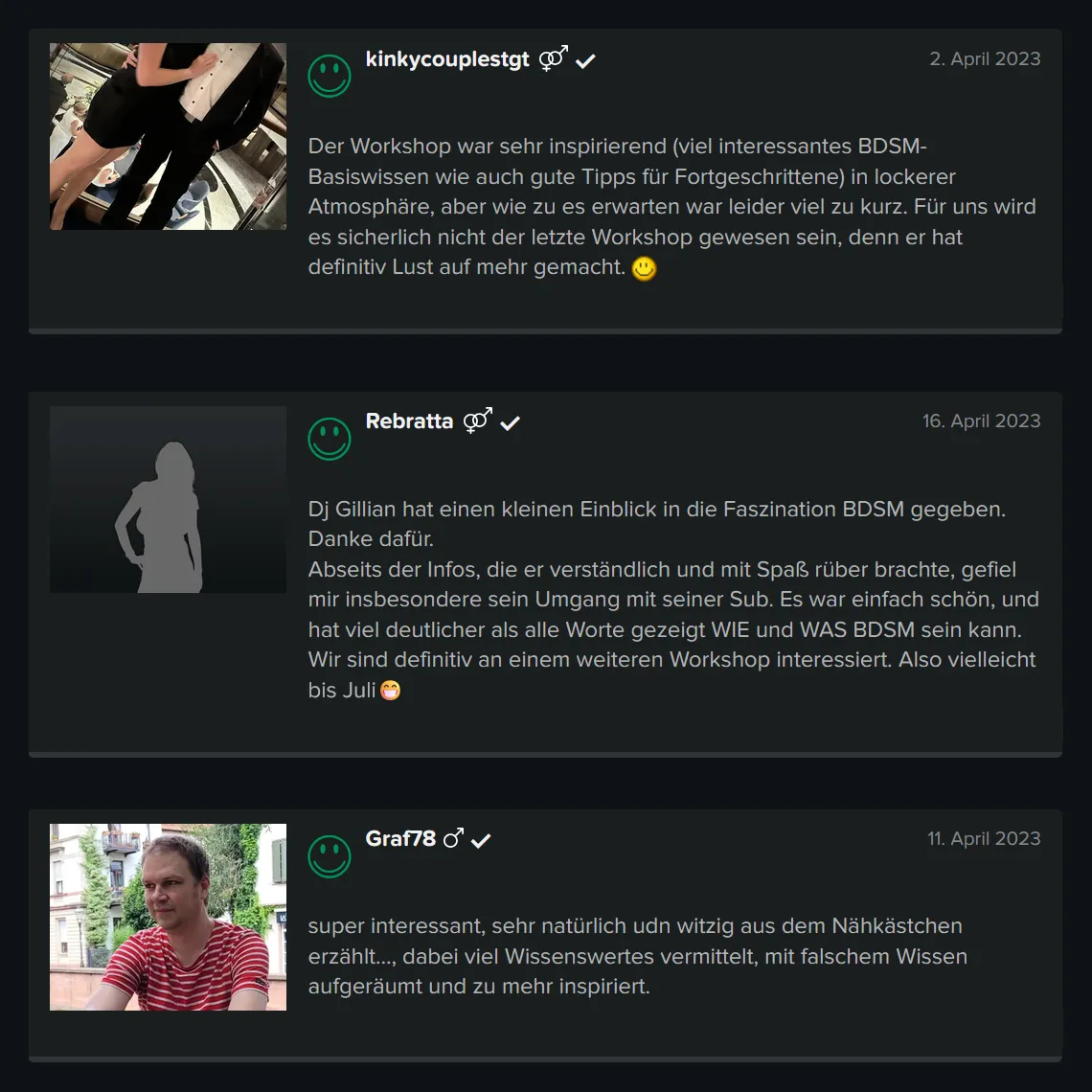 Teilnehmer-Erfahrungen zu GILLIAN’S BDSM Basis Schnupper Workshop für Einsteiger bei der Obscene Messe: 5 Sterne Bewertung von kinkycouplestgt: „Der Workshop war sehr inspirierend (viel interessantes BDSM-Basiswissen wie auch gute Tipps für Fortgeschrittene) in lockerer Atmosphäre, aber wie zu es erwarten war leider viel zu kurz. Für uns wird es sicherlich nicht der letzte Workshop gewesen sein, denn er hat definitiv Lust auf mehr gemacht.“ 5 Sterne Bewertung von Rebratta: „Dj Gillian hat einen kleinen Einblick in die Faszination BDSM gegeben. Danke dafür. Abseits der Infos, die er verständlich und mit Spaß rüber brachte, gefiel mir insbesondere sein Umgang mit seiner Sub. Es war einfach schön, und hat viel deutlicher als alle Worte gezeigt WIE und WAS BDSM sein kann. Wir sind definitiv an einem weiteren Workshop interessiert.“ 5 Sterne Bewertung von Graf78: „Super interessant, sehr natürlich und witzig aus dem Nähkästchen erzählt…, dabei viel Wissenswertes vermittelt, mit falschem Wissen aufgeräumt und zu mehr inspiriert.“ Teilnehmer-Erfahrungen zu GILLIAN'S BDSM Basis Schnupper Workshop für Einsteiger bei der Obscene Messe: 5 Sterne Bewertung von kinkycouplestgt: „Der Workshop war sehr inspirierend (viel interessantes BDSM-Basiswissen wie auch gute Tipps für Fortgeschrittene) in lockerer Atmosphäre, aber wie zu es erwarten war leider viel zu kurz. Für uns wird es sicherlich nicht der letzte Workshop gewesen sein, denn er hat definitiv Lust auf mehr gemacht.“ 5 Sterne Bewertung von Rebratta: „Dj Gillian hat einen kleinen Einblick in die Faszination BDSM gegeben. Danke dafür. Abseits der Infos, die er verständlich und mit Spaß rüber brachte, gefiel mir insbesondere sein Umgang mit seiner Sub. Es war einfach schön, und hat viel deutlicher als alle Worte gezeigt WIE und WAS BDSM sein kann. Wir sind definitiv an einem weiteren Workshop interessiert.“ 5 Sterne Bewertung von Graf78: „Super interessant, sehr natürlich und witzig aus dem Nähkästchen erzählt..., dabei viel Wissenswertes vermittelt, mit falschem Wissen aufgeräumt und zu mehr inspiriert.“