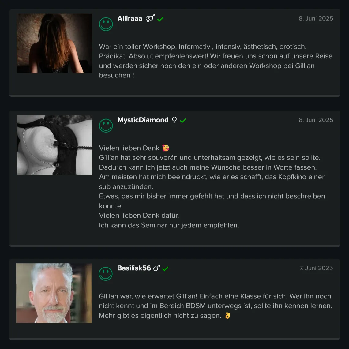 Teilnehmer-Erfahrungen zu GILLIAN’S BDSM Basis Workshop für Einsteiger: 5 Sterne Bewertung von Alliraaa: „War ein toller Workshop! Informativ , intensiv, ästhetisch, erotisch. Prädikat: Absolut empfehlenswert! Wir freuen uns schon auf unsere Reise und werden sicher noch den ein oder anderen Workshop bei Gillian besuchen!“ 5 Sterne Bewertung von MysticDiamond: „Vielen lieben Dank. Gillian hat sehr souverän und unterhaltsam gezeigt, wie es sein sollte. Dadurch kann ich jetzt auch meine Wünsche besser in Worte fassen. Am meisten hat mich beeindruckt, wie er es schafft, das Kopfkino einer sub anzuzünden. Etwas, das mir bisher immer gefehlt hat und dass ich nicht beschreiben konnte. Vielen lieben Dank dafür. Ich kann das Seminar nur jedem empfehlen.“ 5 Sterne Bewertung von Basilisk56: „Gillian war, wie erwartet Gillian! Einfach eine Klasse für sich. Wer ihn noch nicht kennt und im Bereich BDSM unterwegs ist, sollte ihn kennen lernen. Mehr gibt es eigentlich nicht zu sagen.“ Teilnehmer-Erfahrungen zu GILLIAN'S BDSM Basis Workshop für Einsteiger: 5 Sterne Bewertung von Alliraaa: „War ein toller Workshop! Informativ , intensiv, ästhetisch, erotisch. Prädikat: Absolut empfehlenswert! Wir freuen uns schon auf unsere Reise und werden sicher noch den ein oder anderen Workshop bei Gillian besuchen!“ 5 Sterne Bewertung von MysticDiamond: „Vielen lieben Dank. Gillian hat sehr souverän und unterhaltsam gezeigt, wie es sein sollte. Dadurch kann ich jetzt auch meine Wünsche besser in Worte fassen. Am meisten hat mich beeindruckt, wie er es schafft, das Kopfkino einer sub anzuzünden. Etwas, das mir bisher immer gefehlt hat und dass ich nicht beschreiben konnte. Vielen lieben Dank dafür. Ich kann das Seminar nur jedem empfehlen.“ 5 Sterne Bewertung von Basilisk56: „Gillian war, wie erwartet Gillian! Einfach eine Klasse für sich. Wer ihn noch nicht kennt und im Bereich BDSM unterwegs ist, sollte ihn kennen lernen. Mehr gibt es eigentlich nicht zu sagen.“